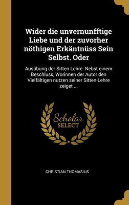 Wider Die Unvernunfftige Liebe Und Der Zuvorher Nothigen Erkantnuss Sein Selbst. Oder: Ausubung Der Sitten Lehre: Nebst Einem Beschluss, Worinnen Der Autor Den Vielfaltigen Nutzen Seiner Sitten-Lehre Zeiget ... - Thomasius, Christian