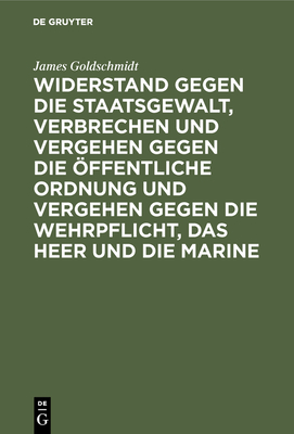 Widerstand Gegen Die Staatsgewalt, Verbrechen Und Vergehen Gegen Die ?ffentliche Ordnung Und Vergehen Gegen Die Wehrpflicht, Das Heer Und Die Marine: Im Vorentwurf Zu Einem Deutschen Strafgesetzbuch - Goldschmidt, James