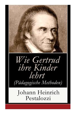 Wie Gertrud ihre Kinder lehrt (P?dagogische Methoden): Ein Versuch den M?ttern Anleitung zu geben, ihre Kinder selbst zu unterrichten - Pestalozzi, Johann Heinrich