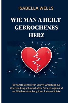 Wie man a heilt Gebrochenes Herz: Bew?hrte Schritt-f?r-Schritt-Anleitung zur ?berwindung schmerzhafter Erinnerungen und zur Wiederentdeckung Ihrer inneren St?rke - Wells, Isabella