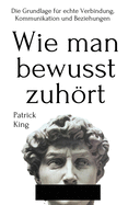 Wie man bewusst zuhrt: Die Grundlage fr echte Verbindung, Kommunikation und Beziehungen