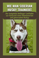 Wie Man Siberian Husky Trainiert: Der komplette Anf?nger Leitfaden zur Aufzucht eines liebenswerten und gehorsamen Huskys