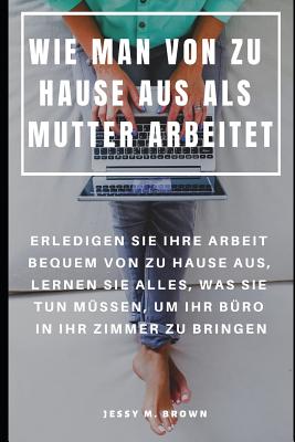 Wie Man Von Zu Hause Aus ALS Mutter Arbeitet: Erledigen Sie Ihre Arbeit Bequem Von Zu Hause Aus, Lernen Sie Alles, Was Sie Tun M?ssen, Um Ihr B?ro in Ihr Zimmer Zu Bringen - Gonz, Jack (Translated by), and Brown, Jessy M