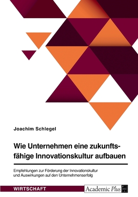 Wie Unternehmen eine zukunftsfahige Innovationskultur aufbauen. Empfehlungen zur Foerderung der Innovationskultur und Auswirkungen auf den Unternehmenserfolg - Schlegel, Joachim