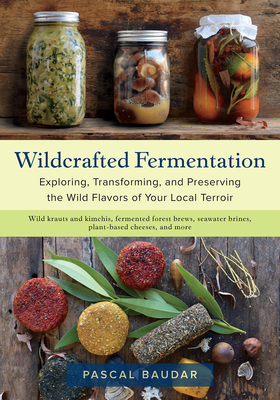 Wildcrafted Fermentation: Exploring, Transforming, and Preserving the Wild Flavors of Your Local Terroir - Baudar, Pascal
