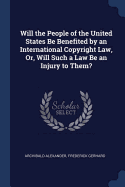 Will the People of the United States Be Benefited by an International Copyright Law, Or, Will Such a Law Be an Injury to Them?