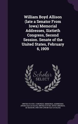 William Boyd Allison (late a Senator From Iowa) Memorial Addresses, Sixtieth Congress, Second Session. Senate of the United States, February 6, 1909 - United States Congress Memorial Addres (Creator), and United States 60th Congress, 2d Session (Creator)