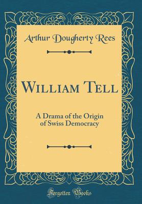 William Tell: A Drama of the Origin of Swiss Democracy (Classic Reprint) - Rees, Arthur Dougherty