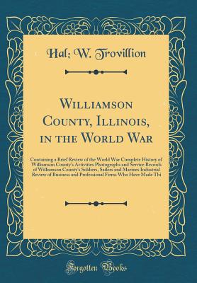 Williamson County, Illinois, in the World War: Containing a Brief Review of the World War Complete History of Williamson County's Activities Photographs and Service Records of Williamson County's Soldiers, Sailors and Marines Industrial Review of Business - Trovillion, Hal W