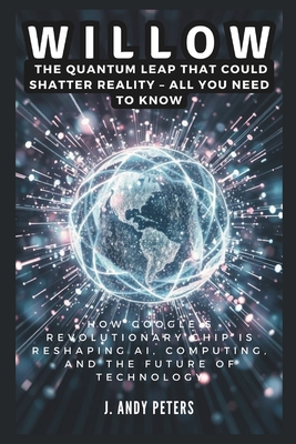 Willow: The Quantum Leap That Could Shatter Reality - ALL YOU NEED TO KNOW: How Google's Revolutionary Chip Is Reshaping AI, Computing, and the Future of Technology - Peters, J Andy
