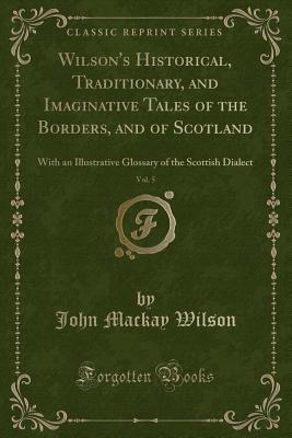 Wilson's Historical, Traditionary, and Imaginative Tales of the Borders, and of Scotland, Vol. 5: With an Illustrative Glossary of the Scottish Dialect (Classic Reprint) - Wilson, John MacKay