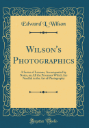 Wilson's Photographics: A Series of Lessons, Accompanied by Notes, on All the Processes Which Are Needful in the Art of Photography (Classic Reprint)