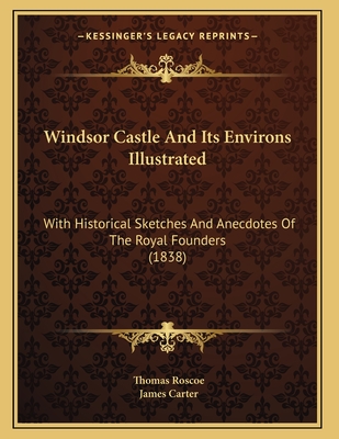 Windsor Castle and Its Environs Illustrated: With Historical Sketches and Anecdotes of the Royal Founders (1838) - Roscoe, Thomas, and Carter, James, MD (Illustrator)