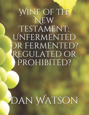 Wine of the New Testament: Unfermented or Fermented? Regulated or Prohibited? - Watson, Dan