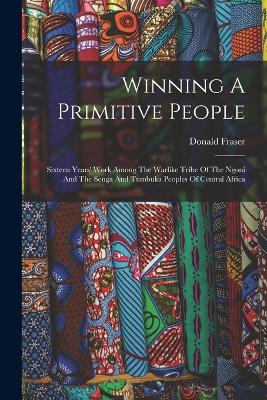 Winning A Primitive People: Sixteen Years' Work Among The Warlike Tribe Of The Ngoni And The Senga And Tumbuka Peoples Of Central Africa - Fraser, Donald