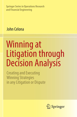 Winning at Litigation Through Decision Analysis: Creating and Executing Winning Strategies in Any Litigation or Dispute - Celona, John