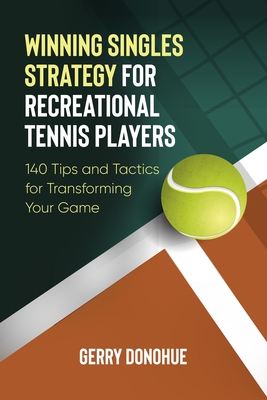 Winning Singles Strategy for Recreational Tennis Players: 140 Tips and Tactics for Transforming Your Game - Donohue, Gerry