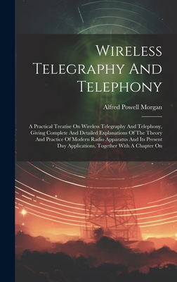 Wireless Telegraphy And Telephony: A Practical Treatise On Wireless Telegraphy And Telephony, Giving Complete And Detailed Explanations Of The Theory And Practice Of Modern Radio Apparatus And Its Present Day Applications, Together With A Chapter On - Morgan, Alfred Powell