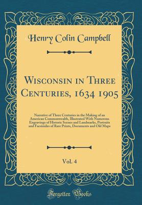 Wisconsin in Three Centuries, 1634 1905, Vol. 4: Narrative of Three Centuries in the Making of an American Commonwealth, Illustrated with Numerous Engravings of Historic Scenes and Landmarks, Portraits and Facsimiles of Rare Prints, Documents and Old Maps - Campbell, Henry Colin