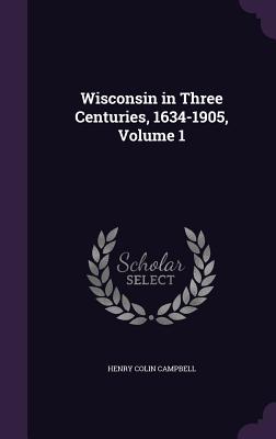 Wisconsin in Three Centuries, 1634-1905, Volume 1 - Campbell, Henry Colin