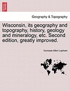 Wisconsin, Its Geography and Topography, History, Geology and Mineralogy, Etc. Second Edition, Greatly Improved. - Scholar's Choice Edition