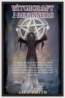Witchcraft For Beginners: A Complete Guide to Learn Wicca Mysteries and Occult Magic- A Book of Contemporary Paths and Traditional History for Modern Witches to Find Their Way and Start Using Herbals and Crystals to Practice Spells and Magic Rituals - Smith, Lisa