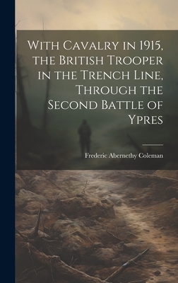 With Cavalry in 1915, the British Trooper in the Trench Line, Through the Second Battle of Ypres - Coleman, Frederic Abernethy