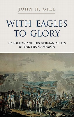 With Eagles to Glory: Napoleon and His German Allies in the 1809 Campaign - Gill, John H.