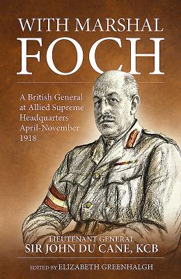 With Marshal Foch: A British General at Allied Supreme Headquarters April-November 1918 - Du Cane G.C.B., Lieutenant-General Sir John Philip, and Greenhalgh, Elizabeth (Editor)