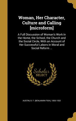 Woman, Her Character, Culture and Calling [microform]: A Full Discussion of Woman's Work in the Home, the School, the Church and the Social Circle, With an Account of Her Successful Labors in Moral and Social Reform ... - Austin, B F (Benjamin Fish) 1850-1932 (Creator)