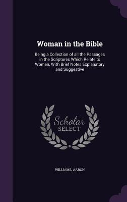 Woman in the Bible: Being a Collection of all the Passages in the Scriptures Which Relate to Women, With Brief Notes Explanatory and Suggestive - Williams, Aaron