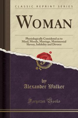 Woman: Physiologically Considered as to Mind, Morals, Marriage, Matrimonial Slavery, Infidelity and Divorce (Classic Reprint) - Walker, Alexander