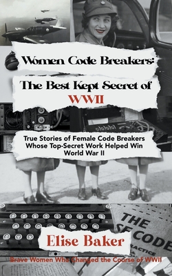 Women Code Breakers: The Best Kept Secret of WWII - True Stories of Female Code Breakers Whose Top-Secret Work Helped Win WWII - Baker, Elise