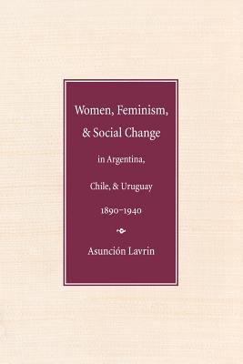 Women, Feminism and Social Change in Argentina, Chile, and Uruguay, 1890-1940 - Lavrin, Asuncion