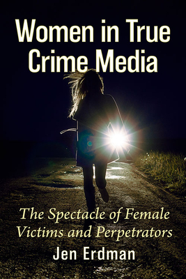 Women in True Crime Media: The Spectacle of Female Victims and Perpetrators - Erdman, Jen