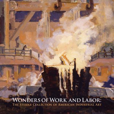 Wonders of Work and Labor: The Steidle Collection of American Industrial Art - Fahlman, Betsy, and Schruers, Eric, and Graham, Russell W (Foreword by)