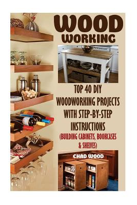 Woodworking: Top 40 DIY Woodworking Projects With Step-by-Step Instructions (Building Cabinets, Bookcases & Shelves) - Wood, Chad