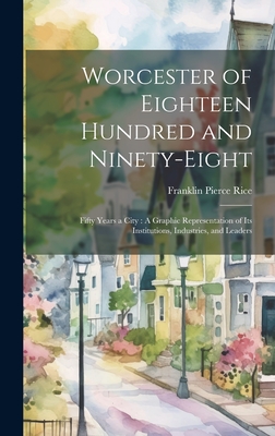 Worcester of Eighteen Hundred and Ninety-Eight: Fifty Years a City: A Graphic Representation of Its Institutions, Industries, and Leaders - Rice, Franklin Pierce