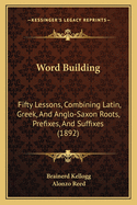 Word-Building: Fifty Lessons, Combining Latin, Greek, and Anglo-Saxon Roots, Prefixes, and Suffixes Into about Fifty-Five Hundred Common Derivative Words in English; With a Brief History of the English Language (Classic Reprint)