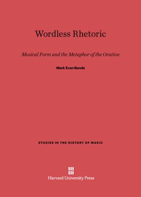 Wordless Rhetoric: Musical Form and the Metaphor of the Oration - Bonds, Mark Evan