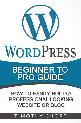Wordpress: Beginner to Pro Guide - How to Easily Build a Professional Looking Website or Blog: (Wordpress 2016 Guide) - Short, Timothy