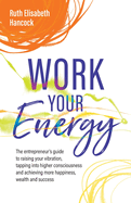 Work Your Energy: The entrepreneur's guide to raising your vibration, tapping into higher consciousness and achieving more happiness, wealth and success