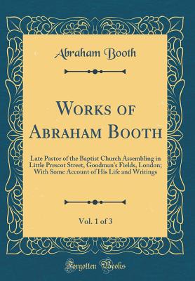 Works of Abraham Booth, Vol. 1 of 3: Late Pastor of the Baptist Church Assembling in Little Prescot Street, Goodman's Fields, London; With Some Account of His Life and Writings (Classic Reprint) - Booth, Abraham