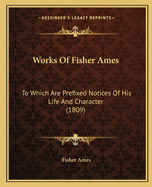 Works Of Fisher Ames: To Which Are Prefixed Notices Of His Life And Character (1809)