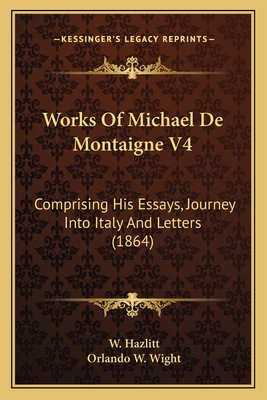 Works Of Michael De Montaigne V4: Comprising His Essays, Journey Into Italy And Letters (1864) - Hazlitt, W, and Wight, Orlando W (Editor)