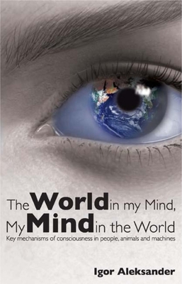 World in My Mind, My Mind in the World: Key Mechanisms of Consciousness in People, Animals and Machines - Aleksander, Igor, Professor