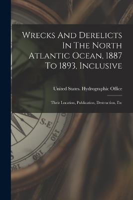 Wrecks And Derelicts In The North Atlantic Ocean, 1887 To 1893, Inclusive: Their Location, Publication, Destruction, Etc - United States Hydrographic Office (Creator)