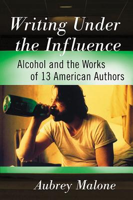 Writing Under the Influence: Alcohol and the Works of 13 American Authors - Malone, Aubrey