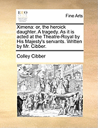 Ximena: Or, the Heroick Daughter. a Tragedy. as It Is Acted at the Theatre-Royal by His Majesty's Servants. Written by Mr. Cibber.