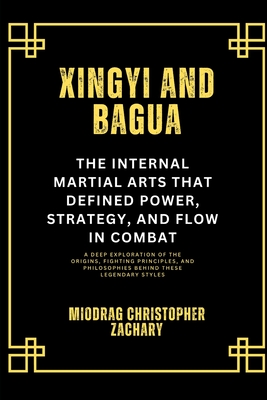 Xingyi and Bagua: The Internal Martial Arts That Defined Power, Strategy, and Flow in Combat: A Deep Exploration of the Origins, Fighting Principles, and Philosophies Behind These Legendary Styles - Zachary, Miodrag Christopher